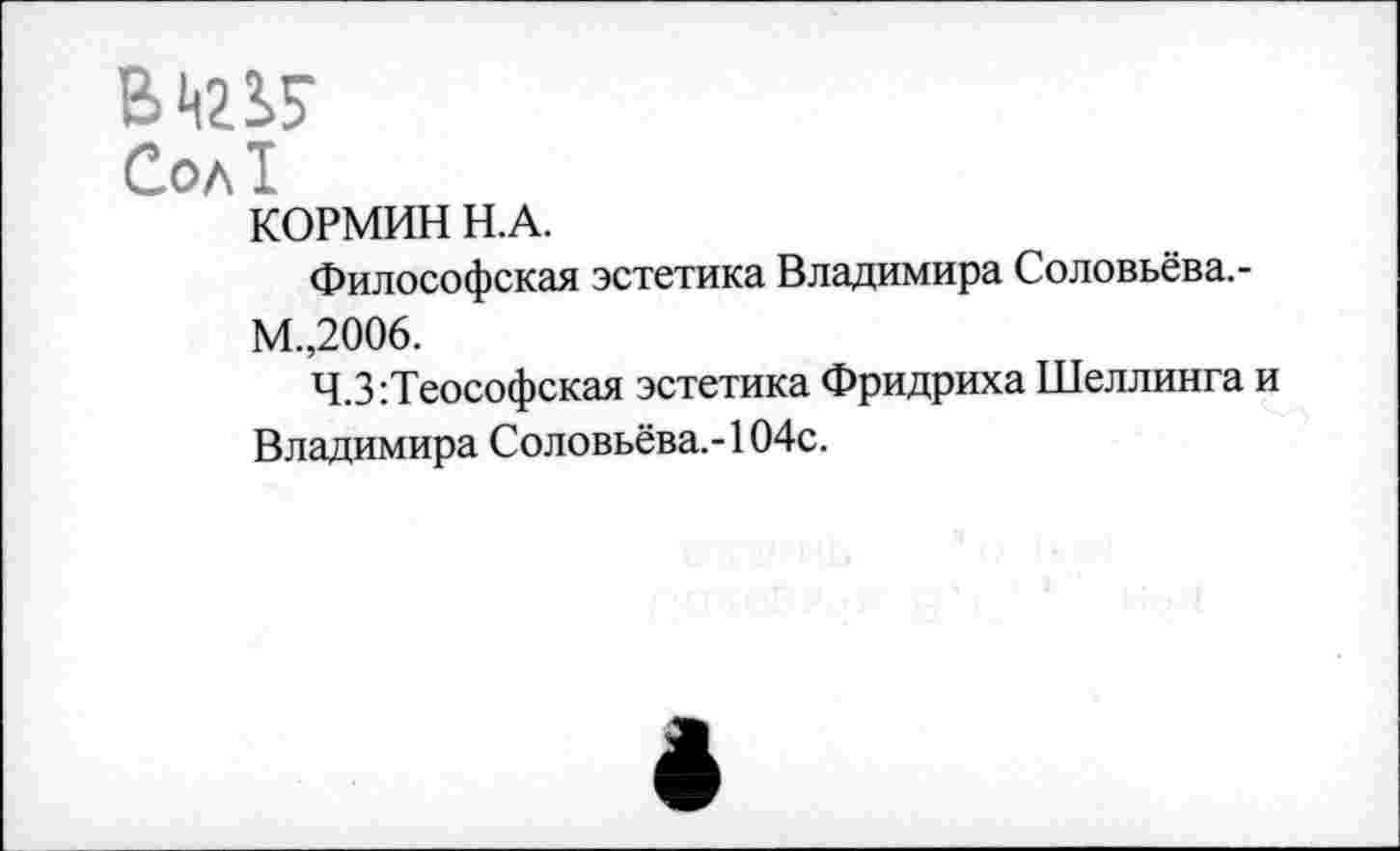 ﻿Сол!
КОРМИН Н.А.
Философская эстетика Владимира Соловьёва.-М.,2006.
Ч.З:Теософская эстетика Фридриха Шеллинга и Владимира Соловьёва.-104с.
